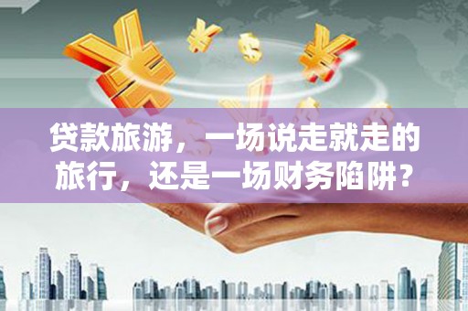 邗江贷款旅游，一场说走就走的旅行，还是一场财务陷阱？