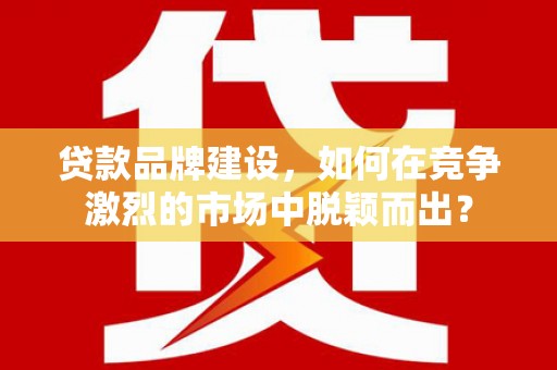 邗江贷款品牌建设，如何在竞争激烈的市场中脱颖而出？